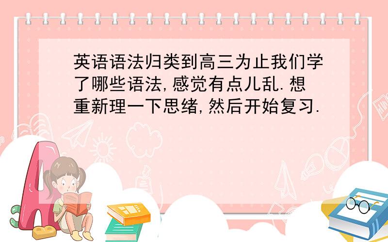 英语语法归类到高三为止我们学了哪些语法,感觉有点儿乱.想重新理一下思绪,然后开始复习.