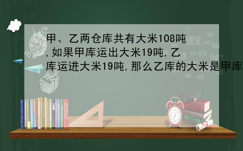 甲、乙两仓库共有大米108吨,如果甲库运出大米19吨,乙库运进大米19吨,那么乙库的大米是甲库大米的2倍求甲、乙两仓库的大米各是多少吨?