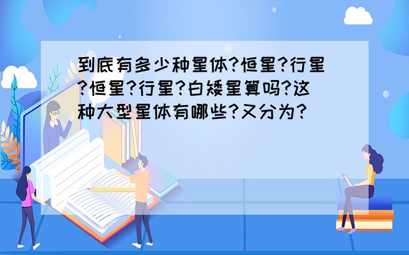 到底有多少种星体?恒星?行星?恒星?行星?白矮星算吗?这种大型星体有哪些?又分为?