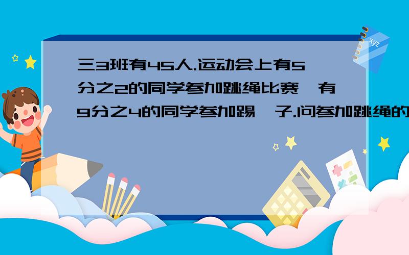 三3班有45人.运动会上有5分之2的同学参加跳绳比赛,有9分之4的同学参加踢毽子.问参加跳绳的有多少人?参加踢毽子的有多少人?