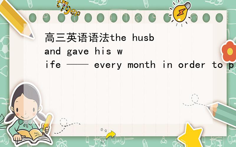 高三英语语法the husband gave his wife —— every month in order to please her.A.all half his income B.his half all incomeC.half his all incomeD.all his half income_______ , he was just trying to help.A DoubtfullyB No doubtC doubtlessD undoubt