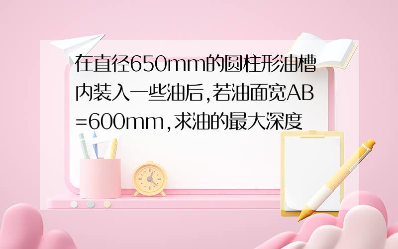 在直径650mm的圆柱形油槽内装入一些油后,若油面宽AB=600mm,求油的最大深度