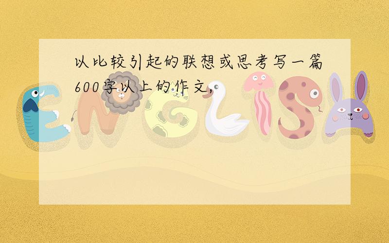 以比较引起的联想或思考写一篇600字以上的作文,