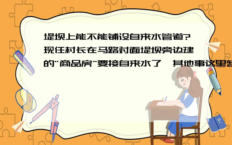 堤坝上能不能铺设自来水管道?现任村长在马路对面堤坝旁边建的”商品房“要接自来水了,其他事这里暂且不说,因为管道要穿过县道时不敢挖了,问了施工的人说还在这个事批（前些天是宣称