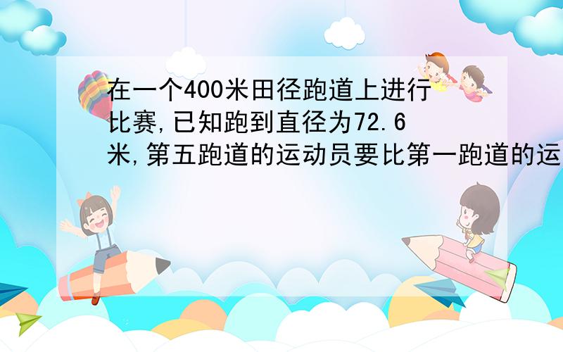 在一个400米田径跑道上进行比赛,已知跑到直径为72.6米,第五跑道的运动员要比第一跑道的运动员提前几米?我只要列式的过程和答案    别说太多废话就好- -在一个400米田径跑道上进行比赛，