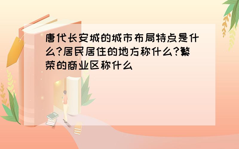 唐代长安城的城市布局特点是什么?居民居住的地方称什么?繁荣的商业区称什么