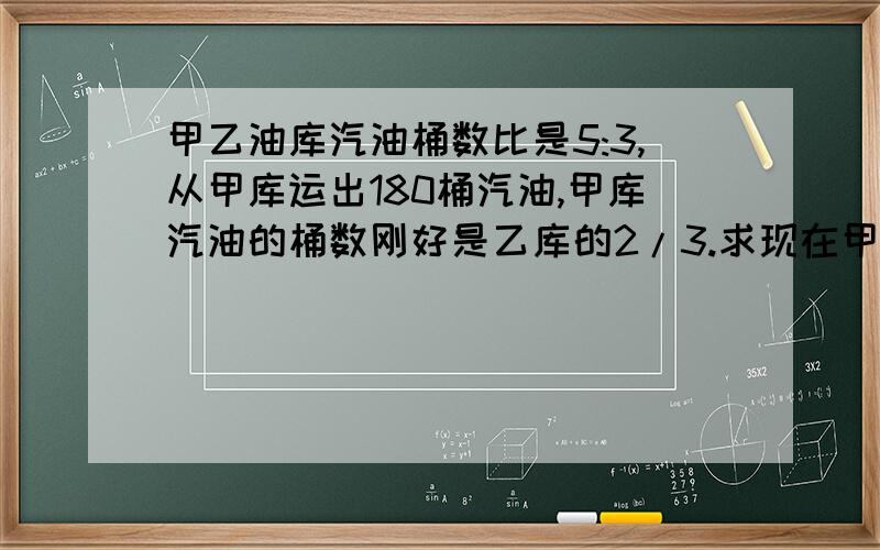 甲乙油库汽油桶数比是5:3,从甲库运出180桶汽油,甲库汽油的桶数刚好是乙库的2/3.求现在甲库有汽油多少桶请写算式