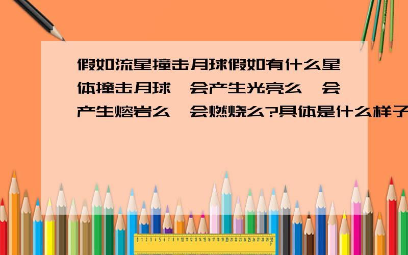 假如流星撞击月球假如有什么星体撞击月球,会产生光亮么,会产生熔岩么,会燃烧么?具体是什么样子的,麻烦给介绍一下1楼说会燃烧 但是没有氧气啊。会用爆炸的效果么。