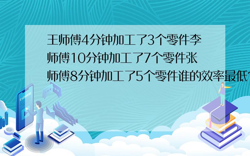 王师傅4分钟加工了3个零件李师傅10分钟加工了7个零件张师傅8分钟加工了5个零件谁的效率最低?