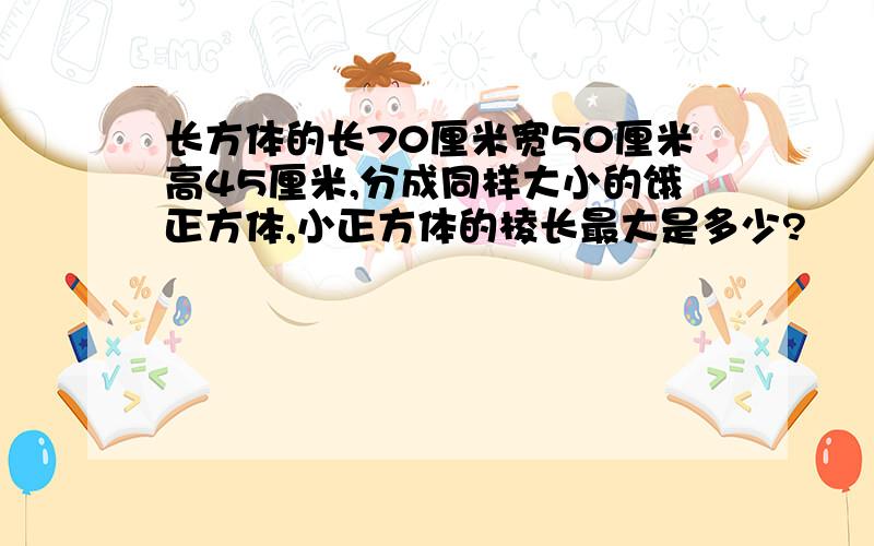 长方体的长70厘米宽50厘米高45厘米,分成同样大小的饿正方体,小正方体的棱长最大是多少?