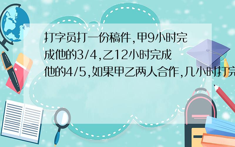 打字员打一份稿件,甲9小时完成他的3/4,乙12小时完成他的4/5,如果甲乙两人合作,几小时打完这份稿件?