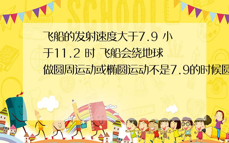 飞船的发射速度大于7.9 小于11.2 时 飞船会绕地球做圆周运动或椭圆运动不是7.9的时候圆周运动吗?为什么大于7.9也圆周运动?