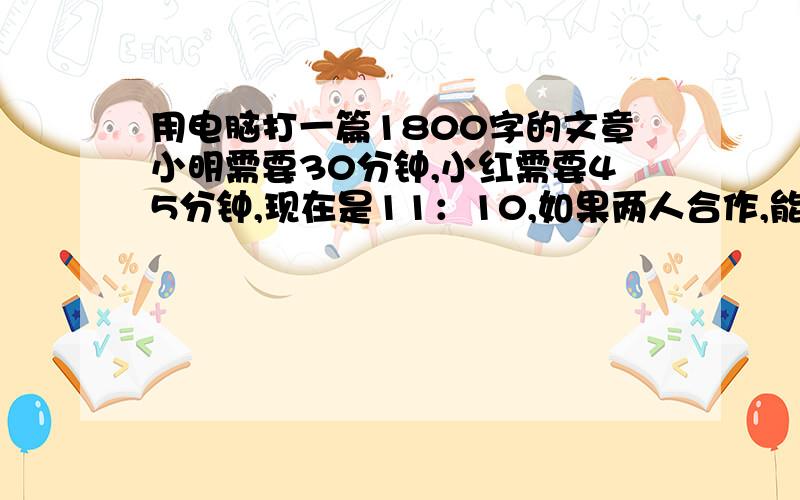 用电脑打一篇1800字的文章小明需要30分钟,小红需要45分钟,现在是11：10,如果两人合作,能在11：30之前打完吗?请说明理由!我很急!