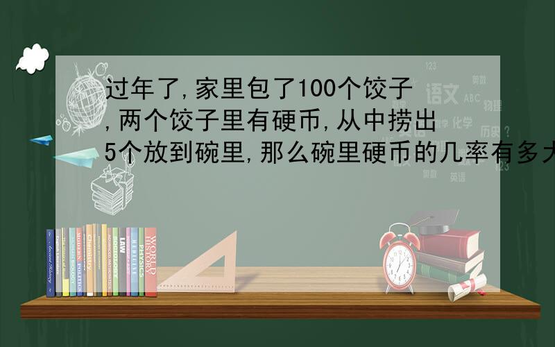 过年了,家里包了100个饺子,两个饺子里有硬币,从中捞出5个放到碗里,那么碗里硬币的几率有多大解说 一个饺子有硬币，5%两个饺子有硬币，10% 这类是错的