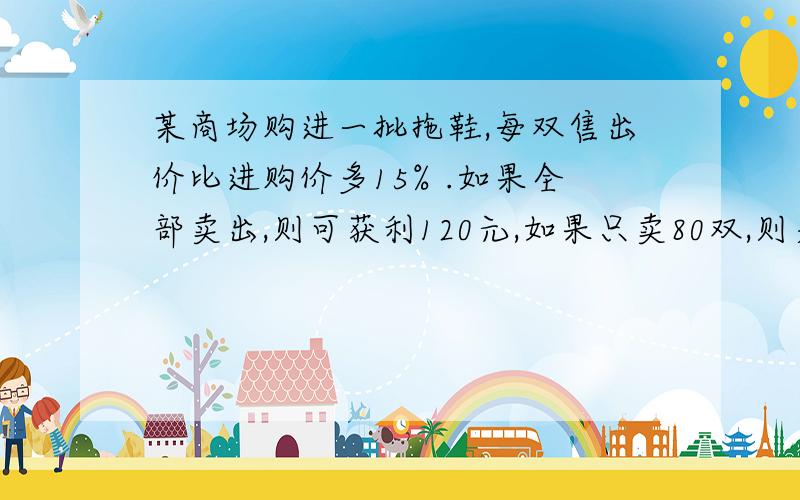 某商场购进一批拖鞋,每双售出价比进购价多15% .如果全部卖出,则可获利120元,如果只卖80双,则差64元才够成本.拖鞋每双的进购价是多少元?要方程或算式.亲们.