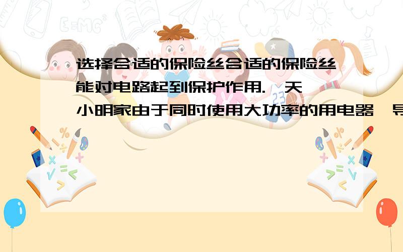 选择合适的保险丝合适的保险丝能对电路起到保护作用.一天,小明家由于同时使用大功率的用电器,导致保险丝烧断.他到商店买保险丝但商场有3A 5A 7A 10A四钟类型的保险丝小明不知道该选哪种