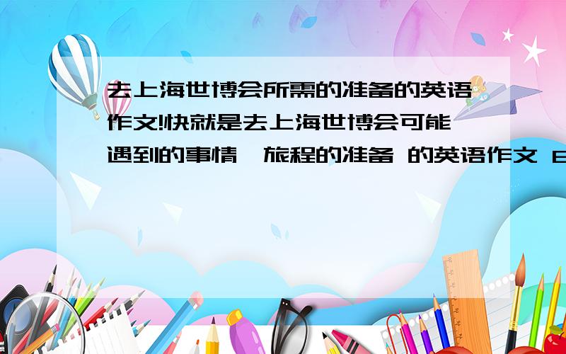 去上海世博会所需的准备的英语作文!快就是去上海世博会可能遇到的事情,旅程的准备 的英语作文 80~100字去上海世博的准备