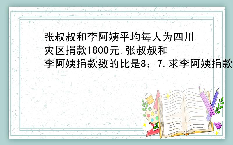 张叔叔和李阿姨平均每人为四川灾区捐款1800元,张叔叔和李阿姨捐款数的比是8：7,求李阿姨捐款多少元?考考你们的智商有没有小学六年级的学生高```