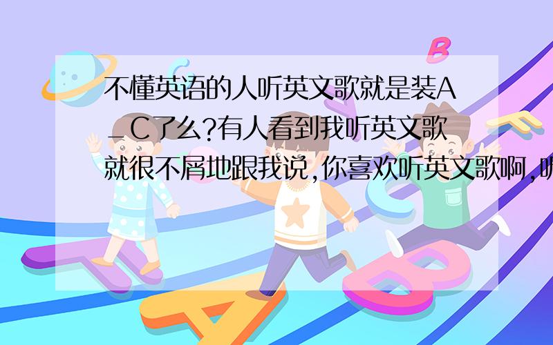 不懂英语的人听英文歌就是装A_C了么?有人看到我听英文歌就很不屑地跟我说,你喜欢听英文歌啊,听不懂还听?会唱么?我就纳闷了,听不懂就不能听了么?