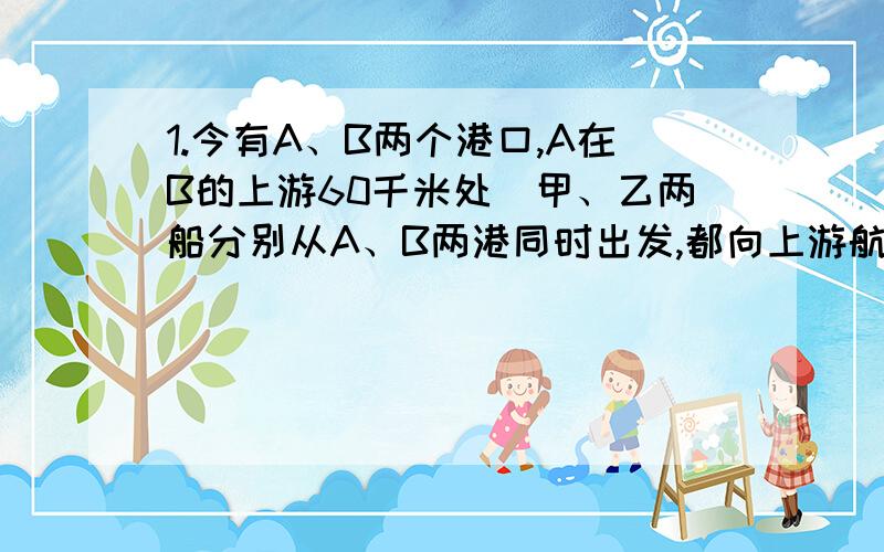 1.今有A、B两个港口,A在B的上游60千米处．甲、乙两船分别从A、B两港同时出发,都向上游航行．甲船出发时,有一物品掉落水中,浮在水面,随水流漂往下游．甲船出发航行一段后,调头去追落水的