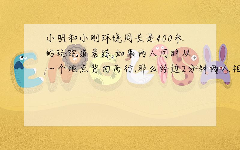 小明和小刚环绕周长是400米的玩跑道晨练,如果两人同时从一个地点背向而行,那么经过2分钟两人相遇,如果两如果两人同时同同一地点同向而行,那么经过20分钟两人相遇,如果小明的速度毕小