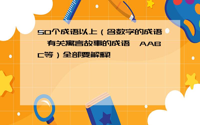 50个成语以上（含数字的成语、有关寓言故事的成语、AABC等）全部要解释!