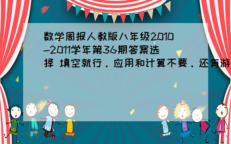 数学周报人教版八年级2010-2011学年第36期答案选择 填空就行。应用和计算不要。还有游览的有怎么就没两个人来回答下勒= =