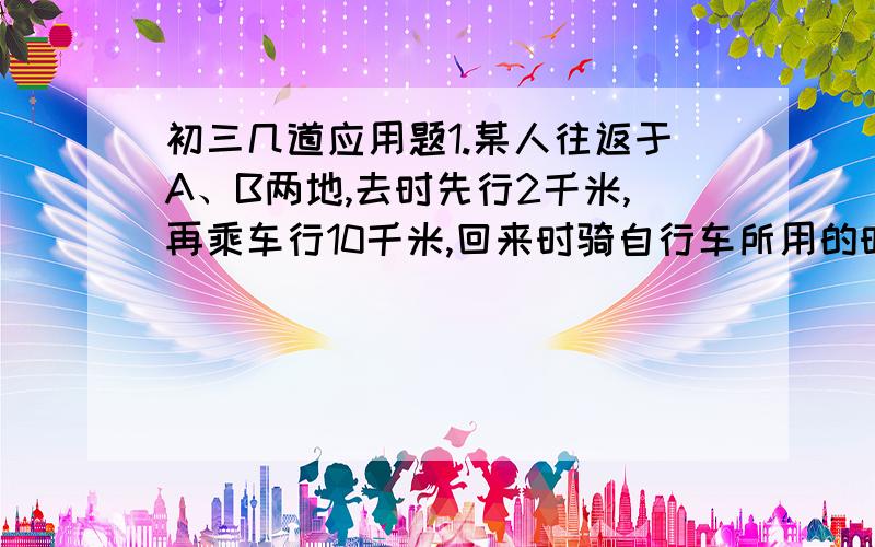 初三几道应用题1.某人往返于A、B两地,去时先行2千米,再乘车行10千米,回来时骑自行车所用的时间恰好与去时一样,已知汽车每小时比人步行多走16千米,这人骑自行车比步行每小时多走8千米.问