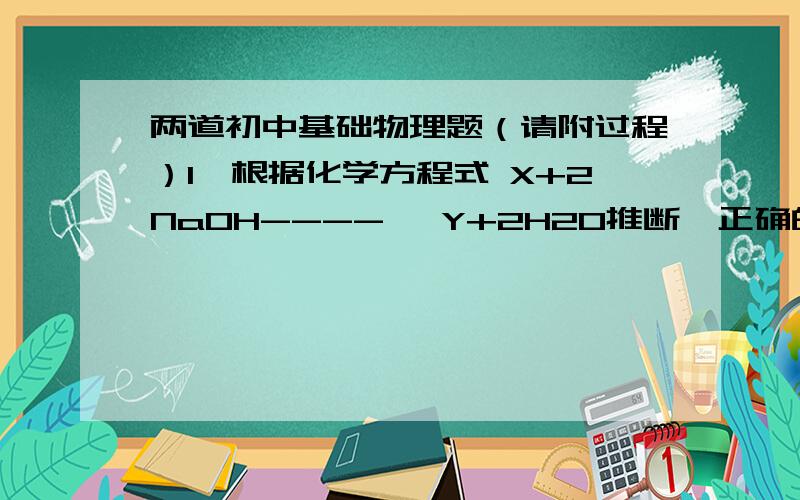 两道初中基础物理题（请附过程）1、根据化学方程式 X+2NaOH----> Y+2H2O推断,正确的是（  ）A、X与Y的式量相等B、X的式量比Y的式量大C、X与Y的式量相差为44D、Y与X的摩尔质量之比为2：1……忘出