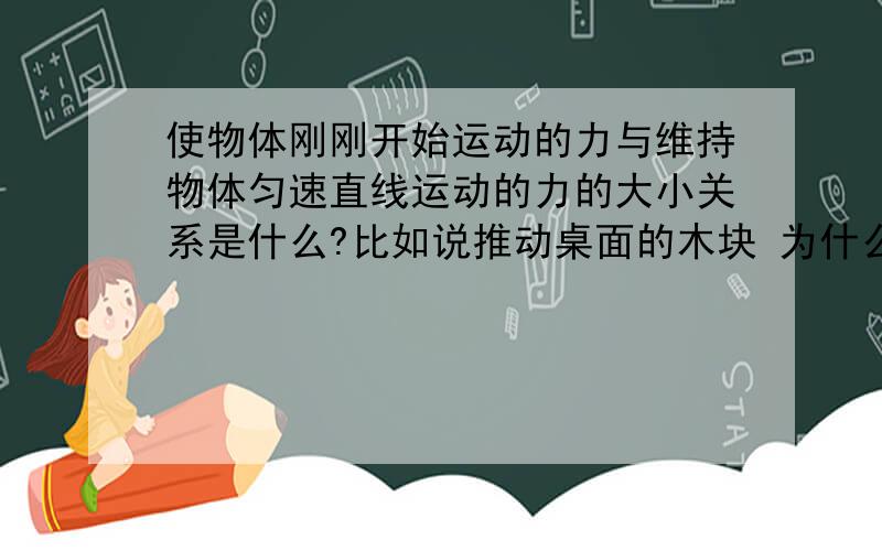 使物体刚刚开始运动的力与维持物体匀速直线运动的力的大小关系是什么?比如说推动桌面的木块 为什么?