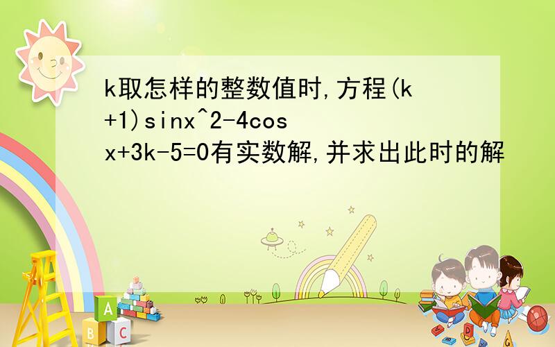 k取怎样的整数值时,方程(k+1)sinx^2-4cosx+3k-5=0有实数解,并求出此时的解