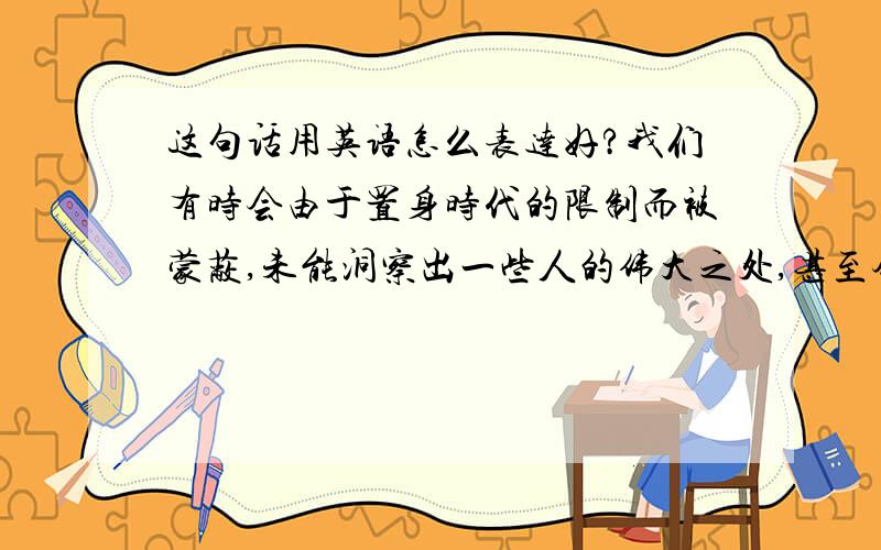 这句话用英语怎么表达好?我们有时会由于置身时代的限制而被蒙蔽,未能洞察出一些人的伟大之处,甚至会流于轻浮和偏信.