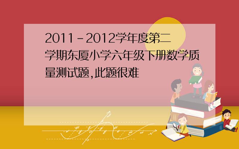 2011-2012学年度第二学期东厦小学六年级下册数学质量测试题,此题很难