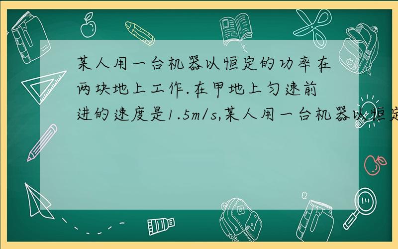 某人用一台机器以恒定的功率在两块地上工作.在甲地上匀速前进的速度是1.5m/s,某人用一台机器以恒定的功率在两块地上工作.在甲地上匀速前进的速度是1.5m/s,在乙地上匀速前进60m用了90s,则