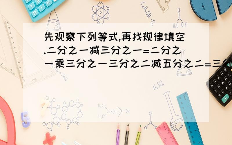 先观察下列等式,再找规律填空.二分之一减三分之一=二分之一乘三分之一三分之二减五分之二=三分之二乘五分之二五分之四减九分之四=五分之四乘九分之四六分之五减（）=六分之五乘（）