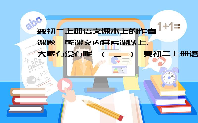 要初二上册语文课本上的作者、课题、或课文内容15课以上.大家有没有呢^(∩_∩)^要初二上册语文课本上的作者、课题、或课文内容15课以上.不是要课本,而是要作文的形式把语文课本上的作