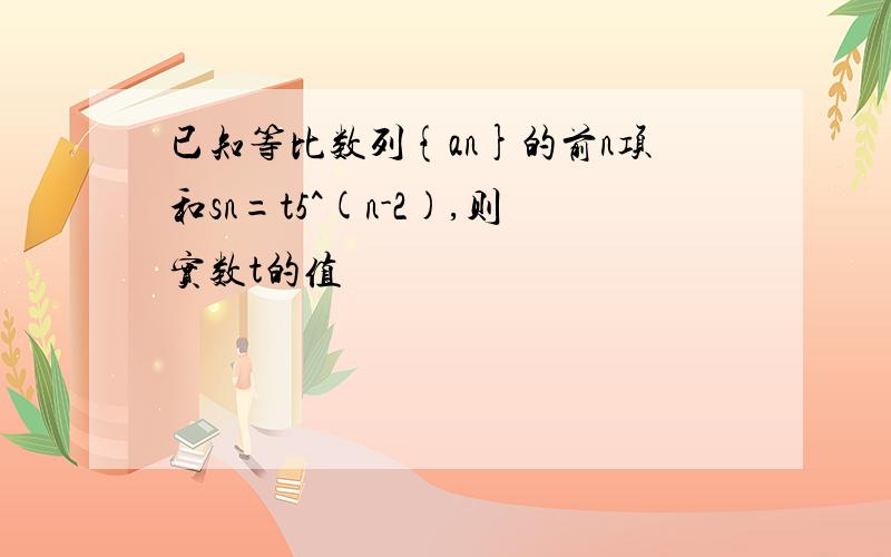 已知等比数列{an}的前n项和sn=t5^(n-2),则实数t的值