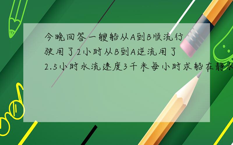 今晚回答一艘船从A到B顺流行驶用了2小时从B到A逆流用了2.5小时水流速度3千米每小时求船在静水中的平均速度有解题思路要说解题思路啊我又不是写作业明天有考试啊!救我~