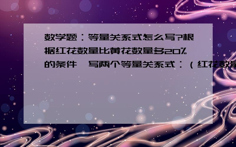 数学题：等量关系式怎么写?根据红花数量比黄花数量多20%的条件,写两个等量关系式：（红花数量-黄花数量X20%=黄花数量）；（黄花数量+黄花数量X20%=红花数量）这样写对吗?如果不对,应该怎