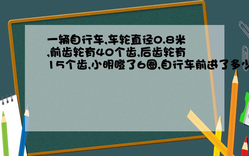 一辆自行车,车轮直径0.8米,前齿轮有40个齿,后齿轮有15个齿,小明瞪了6圈,自行车前进了多少米?求完整的解答方式.