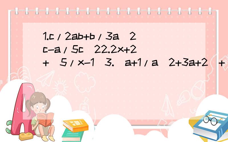 1.c/2ab+b/3a^2c-a/5c^22.2x+2+(5/x-1)3.(a+1/a^2+3a+2)+(a+3/a^2+7a+12)4.(x/a-y+y/y-x)/(xy/x-y)5.(3-m/2m-4)/(m+2-5/m-2)6.(a+1/2a-2 -3/2a^2-2 -a+3/2a+2)* 4a^-4/3 7.(a-b/a+b-a+b/a-b)/(1- a^2+b^2/a^2-2ab+b^2)8.[(1+ 4/x-2)(x-4+ 4/x)-3]/(4/x -1)9.[1/a^2 + 1/