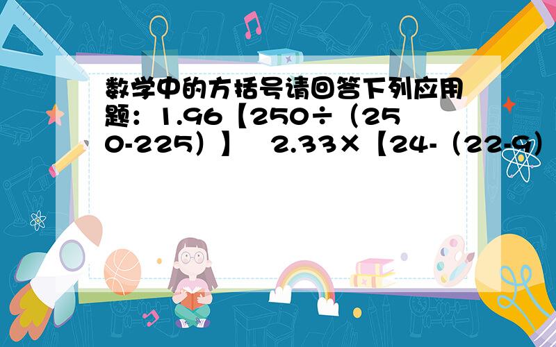 数学中的方括号请回答下列应用题：1.96【250÷（250-225）】   2.33×【24-（22-9）】3.550-【（2350+150）÷20×2】   4.125×【123-（55-12）】÷100要有过程!