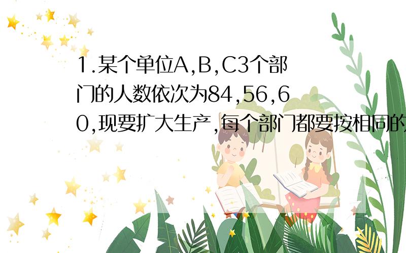 1.某个单位A,B,C3个部门的人数依次为84,56,60,现要扩大生产,每个部门都要按相同的比例增加人员,使三个部门总人数为250人,那么A部门应增加的人数是（）2.甲乙同时 以4km1小时的速度从A到B.走了