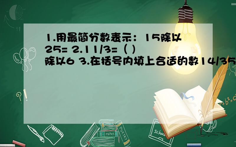 1.用最简分数表示：15除以25= 2.11/3=（ )除以6 3.在括号内填上合适的数14/35=（ ）/54.分数1/6、3/4、2/9的最小公分母是（ ）5.在分数15/25、3/15、5/25、5/15中与1/5相等的分数有（ ）6.一个分数分子是