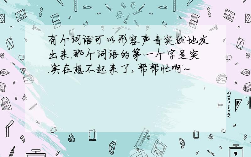 有个词语可以形容声音突然地发出来.那个词语的第一个字是突.实在想不起来了,帮帮忙啊~