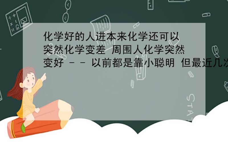 化学好的人进本来化学还可以 突然化学变差 周围人化学突然变好 - - 以前都是靠小聪明 但最近几次考试前面选择题做得特别差 概念啊基础不扎实 然后计算题也不会 总空着 有啥方法 具体点