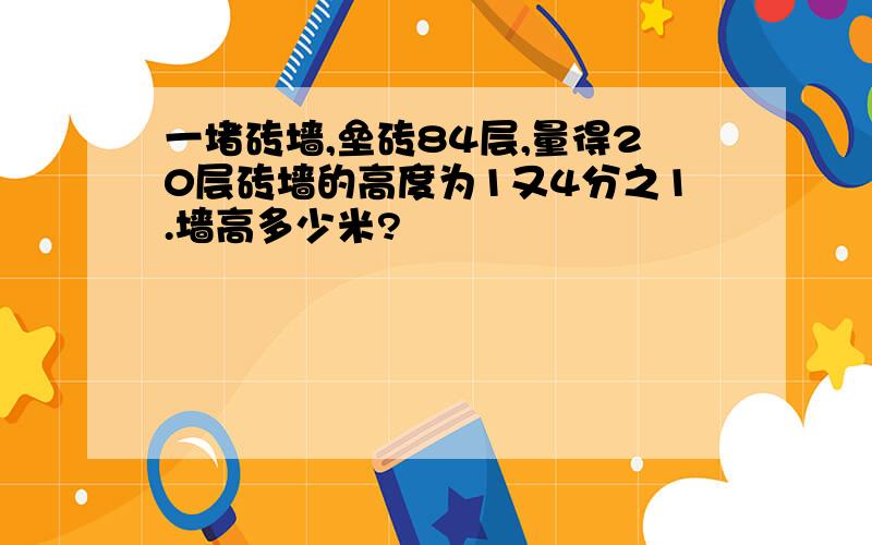 一堵砖墙,垒砖84层,量得20层砖墙的高度为1又4分之1.墙高多少米?