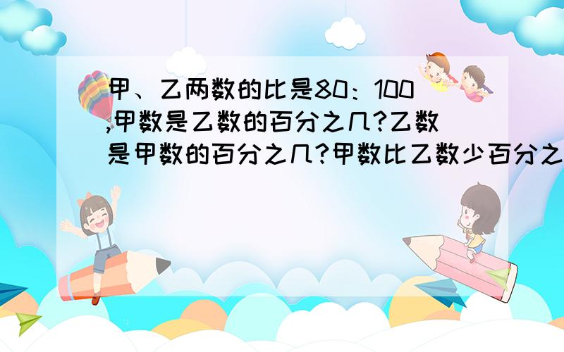 甲、乙两数的比是80：100,甲数是乙数的百分之几?乙数是甲数的百分之几?甲数比乙数少百分之几?乙数比甲数多百分之几?