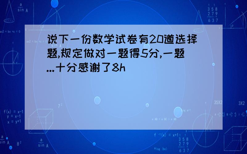 说下一份数学试卷有20道选择题,规定做对一题得5分,一题...十分感谢了8h