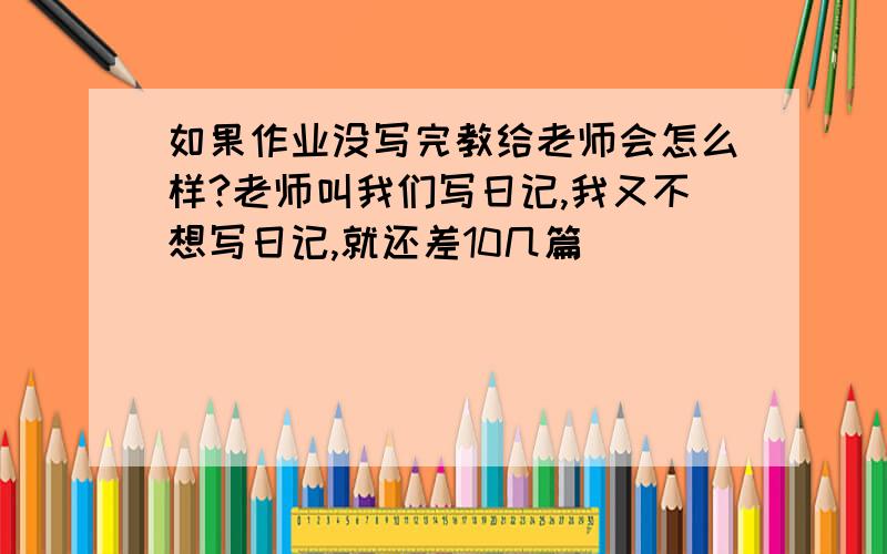 如果作业没写完教给老师会怎么样?老师叫我们写日记,我又不想写日记,就还差10几篇